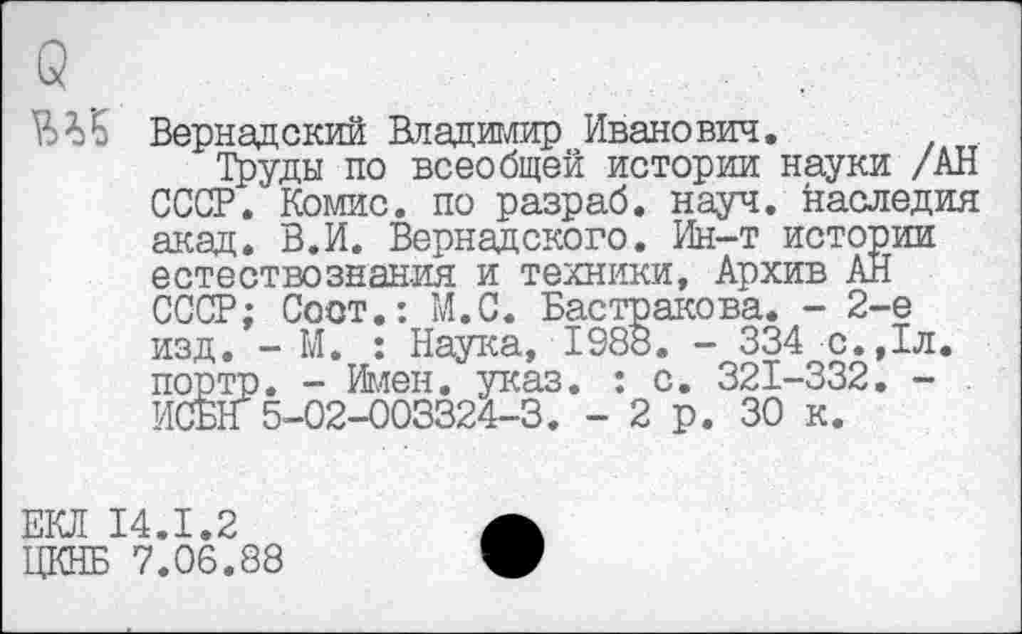 ﻿Вернадский Владимир Иванович.
Труды по всеобщей истории науки /АН СССР. Коше, по разраб, науч, наследия акад. В.И. Вернадского. Ин-т истории естествознания и техники, Архив АН СССР; Coot.: М.С. Бастракова. - 2-е изд. - М. : Наука, 1988. - 334 с.,1л. портр. - Имен. указ. : с. 321-332. -ИСБН 5-02-003324-3. - 2 р. 30 к.
ЕКЛ 14.1.2 ЦКНБ 7.06.88